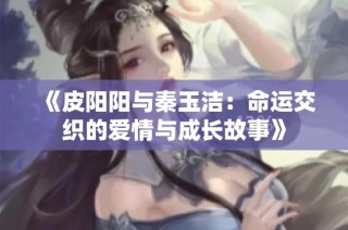 《皮阳阳与秦玉洁：命运交织的爱情与成长故事》