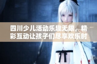 四川少儿活动乐趣无限，精彩互动让孩子们尽享欢乐时光