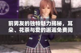 前男友的独特魅力揭秘，耳朵、花茶与爱的邂逅免费阅读