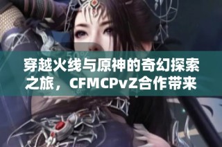 穿越火线与原神的奇幻探索之旅，CFMCPvZ合作带来的全新体验与冒险