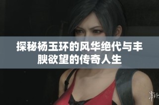 探秘杨玉环的风华绝代与丰腴欲望的传奇人生