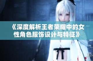 《深度解析王者荣耀中的女性角色服饰设计与特征》