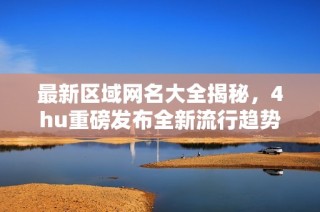 最新区域网名大全揭秘，4hu重磅发布全新流行趋势解析