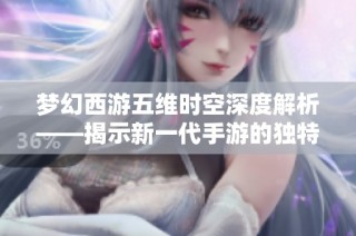 梦幻西游五维时空深度解析——揭示新一代手游的独特魅力与精彩玩法