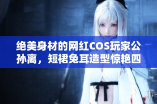 绝美身材的网红COS玩家公孙离，短裙兔耳造型惊艳四方，引爆热议
