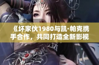 《坏家伙1980与凯·帕克携手合作，共同打造全新影视作品》
