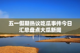 五一假期热议吃瓜事件今日汇总盘点大瓜新闻
