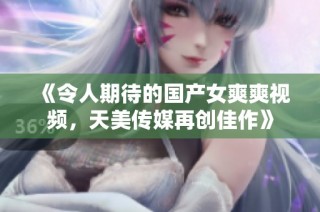 《令人期待的国产女爽爽视频，天美传媒再创佳作》