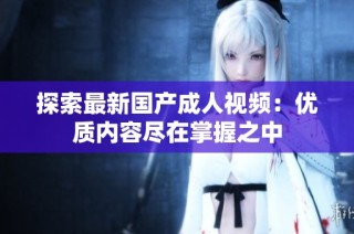 探索最新国产成人视频：优质内容尽在掌握之中