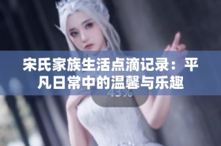 宋氏家族生活点滴记录：平凡日常中的温馨与乐趣