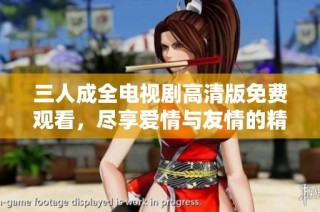 三人成全电视剧高清版免费观看，尽享爱情与友情的精彩故事