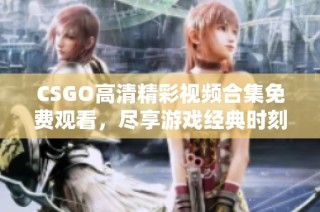 CSGO高清精彩视频合集免费观看，尽享游戏经典时刻