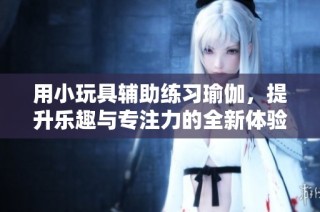 用小玩具辅助练习瑜伽，提升乐趣与专注力的全新体验