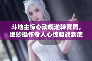 斗地主惊心动魄逆转赛局，绝妙操作令人心惊胆战到底是谁赢得胜利