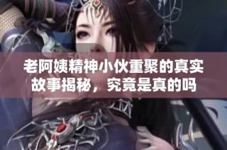 老阿姨精神小伙重聚的真实故事揭秘，究竟是真的吗