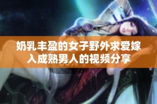 奶乳丰盈的女子野外求爱嫁入成熟男人的视频分享
