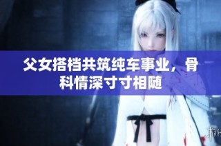 父女搭档共筑纯车事业，骨科情深寸寸相随
