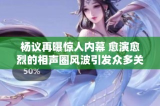 杨议再曝惊人内幕 愈演愈烈的相声圈风波引发众多关注与讨论