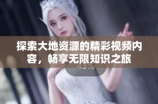 探索大地资源的精彩视频内容，畅享无限知识之旅