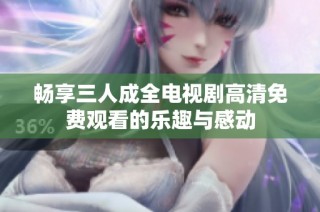 畅享三人成全电视剧高清免费观看的乐趣与感动