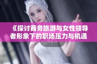 《探讨商务旅游与女性领导者形象下的职场压力与机遇》