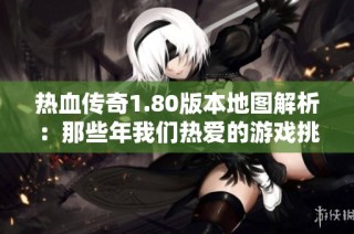 热血传奇1.80版本地图解析：那些年我们热爱的游戏挑战与回忆之旅