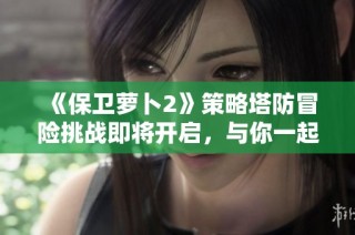 《保卫萝卜2》策略塔防冒险挑战即将开启，与你一起征战更多精彩关卡！