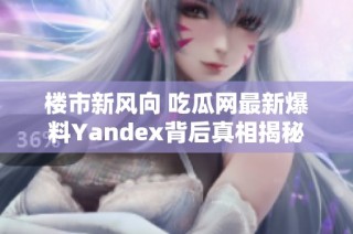 楼市新风向 吃瓜网最新爆料Yandex背后真相揭秘