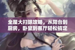 全屋大扫除攻略，从阳台到厨房，卧室到客厅轻松搞定