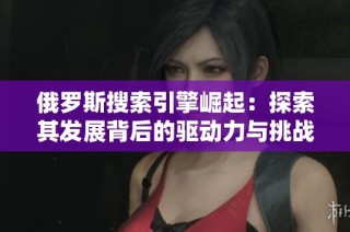 俄罗斯搜索引擎崛起：探索其发展背后的驱动力与挑战