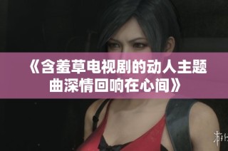 《含羞草电视剧的动人主题曲深情回响在心间》