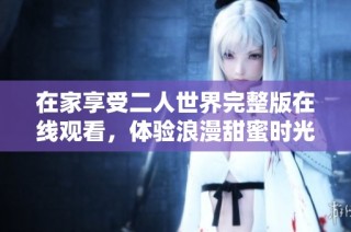 在家享受二人世界完整版在线观看，体验浪漫甜蜜时光