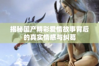 揭秘国产精彩爱情故事背后的真实情感与纠葛