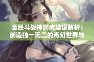 全民斗战神洞府建设解析：创造独一无二的奇幻世界与核心枢纽
