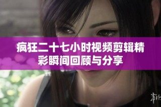 疯狂二十七小时视频剪辑精彩瞬间回顾与分享