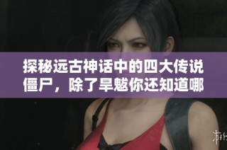 探秘远古神话中的四大传说僵尸，除了旱魃你还知道哪几种神秘存在