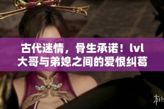 古代迷情，骨生承诺！lvl大哥与弟媳之间的爱恨纠葛