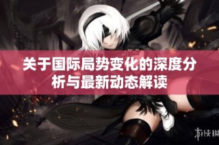 关于国际局势变化的深度分析与最新动态解读