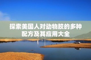 探索美国人对动物胶的多种配方及其应用大全