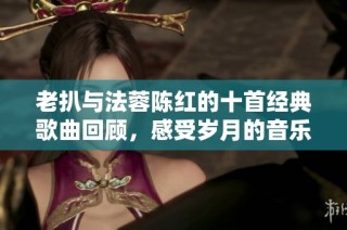 老扒与法蓉陈红的十首经典歌曲回顾，感受岁月的音乐魅力