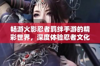 畅游火影忍者羁绊手游的精彩世界，深度体验忍者文化与冒险乐趣