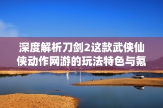 深度解析刀剑2这款武侠仙侠动作网游的玩法特色与氪金情况探讨