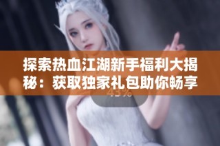 探索热血江湖新手福利大揭秘：获取独家礼包助你畅享冒险旅程！