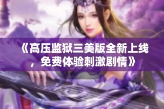 《高压监狱三美版全新上线，免费体验刺激剧情》