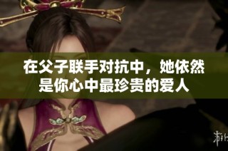在父子联手对抗中，她依然是你心中最珍贵的爱人