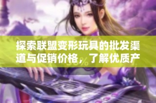 探索联盟变形玩具的批发渠道与促销价格，了解优质产地货源信息