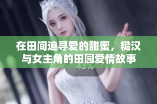 在田间追寻爱的甜蜜，糙汉与女主角的田园爱情故事