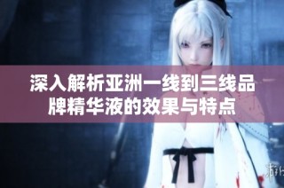 深入解析亚洲一线到三线品牌精华液的效果与特点