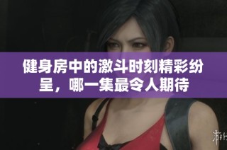 健身房中的激斗时刻精彩纷呈，哪一集最令人期待