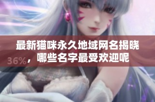 最新猫咪永久地域网名揭晓，哪些名字最受欢迎呢